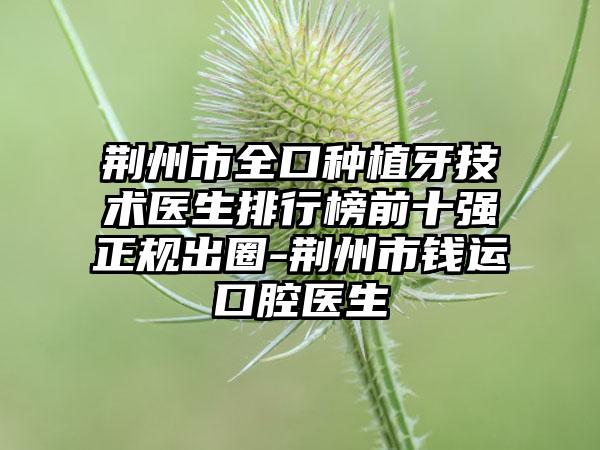 荆州市全口种植牙技术医生排行榜前十强正规出圈-荆州市钱运口腔医生