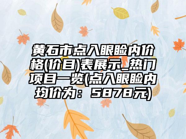 黄石市点入眼睑内价格(价目)表展示_热门项目一览(点入眼睑内均价为：5878元)