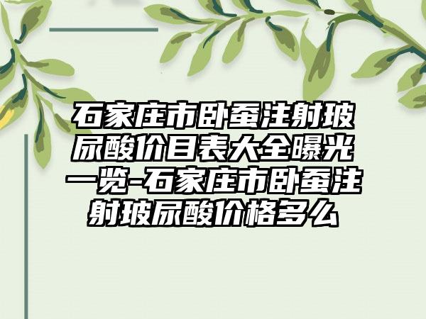 石家庄市卧蚕注射玻尿酸价目表大全曝光一览-石家庄市卧蚕注射玻尿酸价格多么