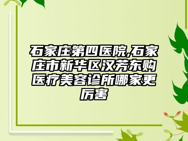 石家庄第四医院,石家庄市新华区汉芳东购医疗美容诊所哪家更厉害