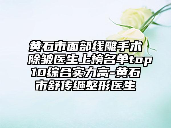 黄石市面部线雕手术除皱医生上榜名单top10综合实力高-黄石市舒传继整形医生