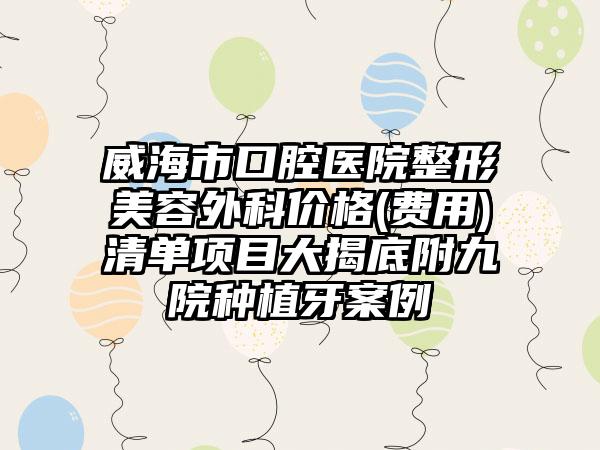 威海市口腔医院整形美容外科价格(费用)清单项目大揭底附九院种植牙案例