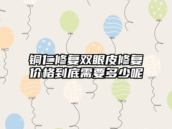 铜仁修复双眼皮修复价格到底需要多少呢