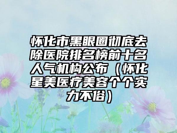 怀化市黑眼圈彻底去除医院排名榜前十名人气机构公布（怀化星美医疗美容个个实力不俗）