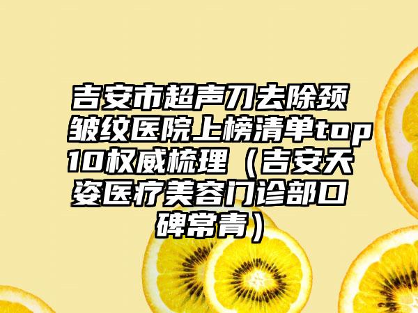 吉安市超声刀去除颈皱纹医院上榜清单top10权威梳理（吉安天姿医疗美容门诊部口碑常青）