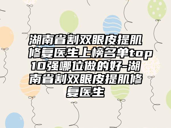 湖南省割双眼皮提肌修复医生上榜名单top10强哪位做的好-湖南省割双眼皮提肌修复医生