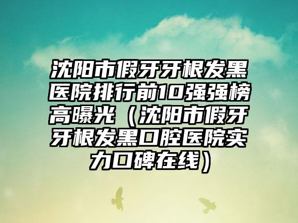 沈阳市假牙牙根发黑医院排行前10强强榜高曝光（沈阳市假牙牙根发黑口腔医院实力口碑在线）