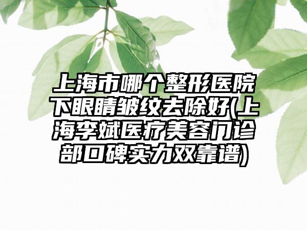 上海市哪个整形医院下眼睛皱纹去除好(上海李斌医疗美容门诊部口碑实力双靠谱)