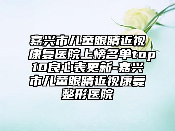 嘉兴市儿童眼睛近视康复医院上榜名单top10良心表更新-嘉兴市儿童眼睛近视康复整形医院