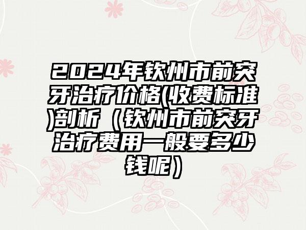 2024年钦州市前突牙治疗价格(收费标准)剖析（钦州市前突牙治疗费用一般要多少钱呢）