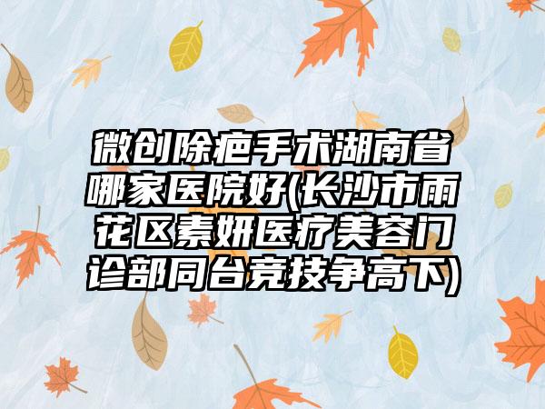 微创除疤手术湖南省哪家医院好(长沙市雨花区素妍医疗美容门诊部同台竞技争高下)