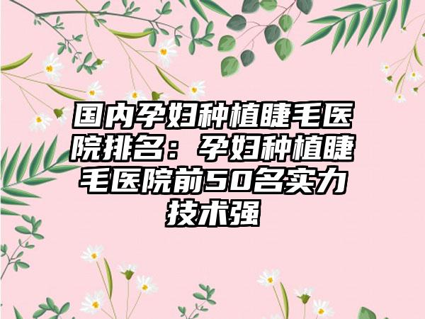 国内孕妇种植睫毛医院排名：孕妇种植睫毛医院前50名实力技术强