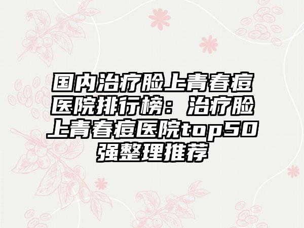 国内治疗脸上青春痘医院排行榜：治疗脸上青春痘医院top50强整理推荐