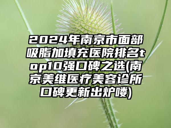 2024年南京市面部吸脂加填充医院排名top10强口碑之选(南京美维医疗美容诊所口碑更新出炉喽)