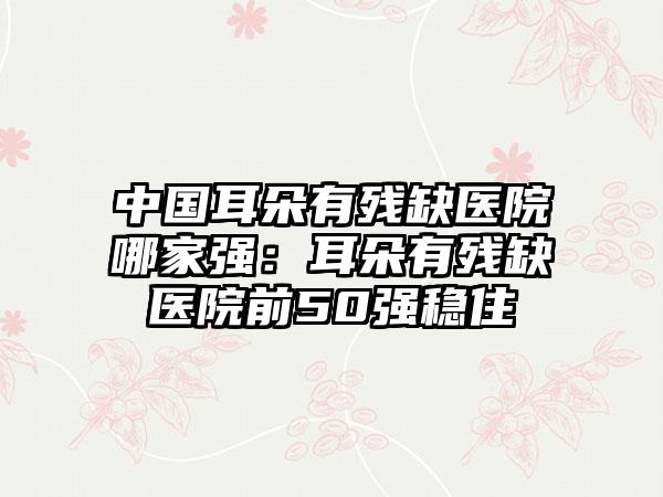 中国耳朵有残缺医院哪家强：耳朵有残缺医院前50强稳住