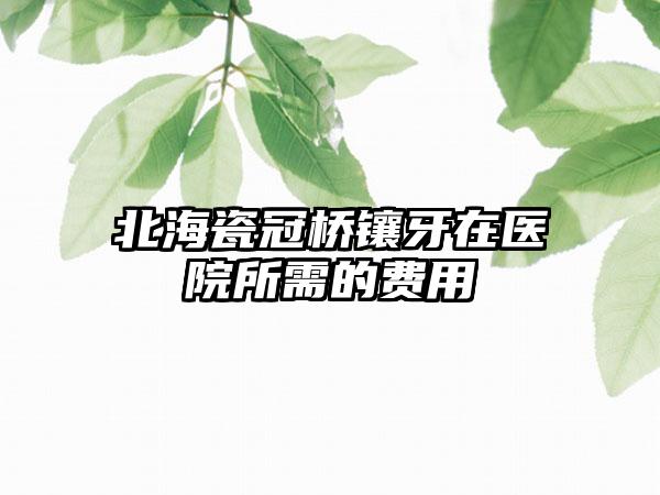 北海瓷冠桥镶牙在医院所需的费用