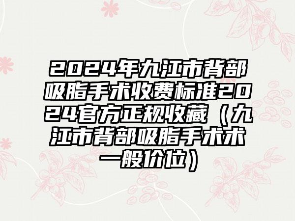 2024年九江市背部吸脂手术收费标准2024官方正规收藏（九江市背部吸脂手术术一般价位）