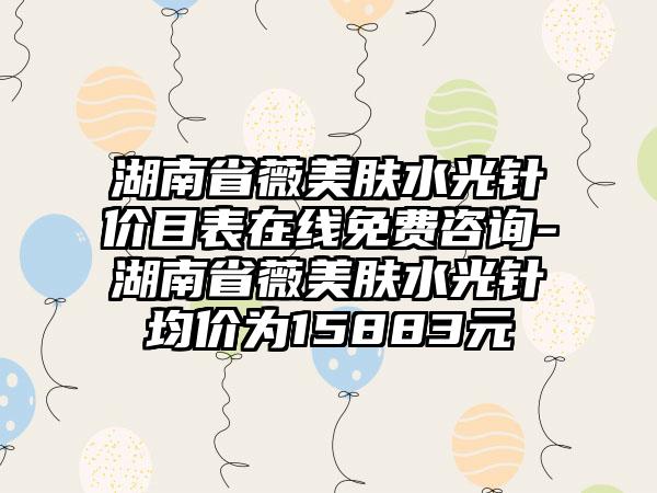 湖南省薇美肤水光针价目表在线免费咨询-湖南省薇美肤水光针均价为15883元