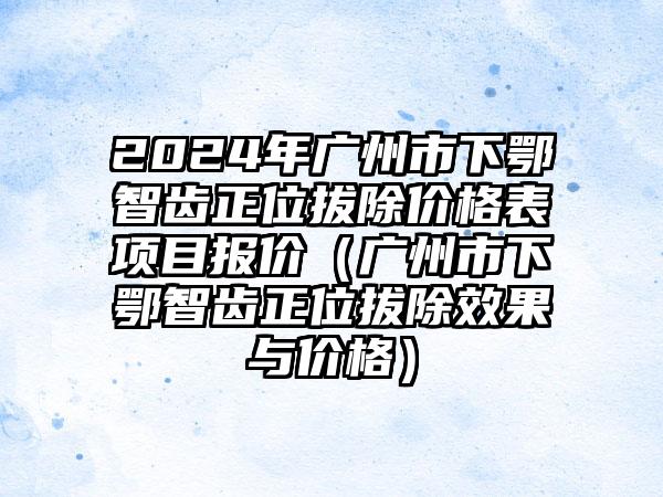 2024年广州市下鄂智齿正位拔除价格表项目报价（广州市下鄂智齿正位拔除效果与价格）