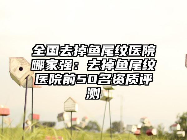 全国去掉鱼尾纹医院哪家强：去掉鱼尾纹医院前50名资质评测