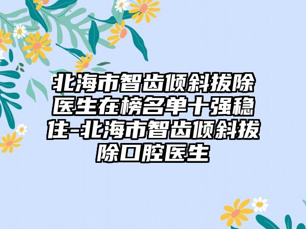 北海市智齿倾斜拔除医生在榜名单十强稳住-北海市智齿倾斜拔除口腔医生