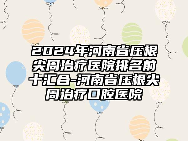 2024年河南省压根尖周治疗医院排名前十汇合-河南省压根尖周治疗口腔医院