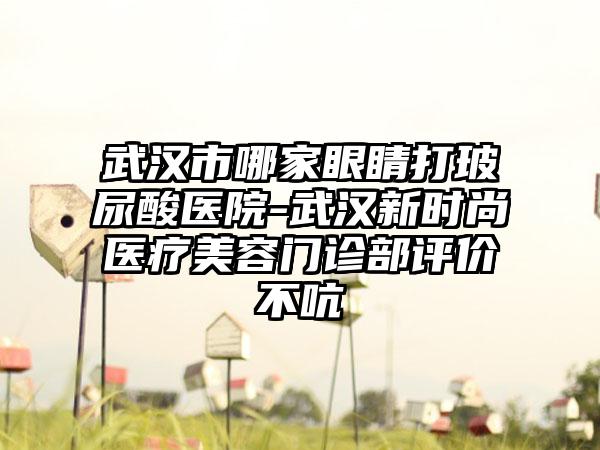 武汉市哪家眼睛打玻尿酸医院-武汉新时尚医疗美容门诊部评价不吭