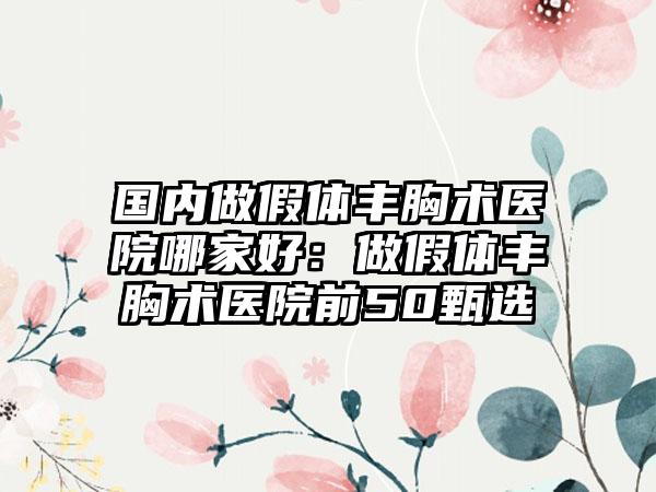 国内做假体丰胸术医院哪家好：做假体丰胸术医院前50甄选