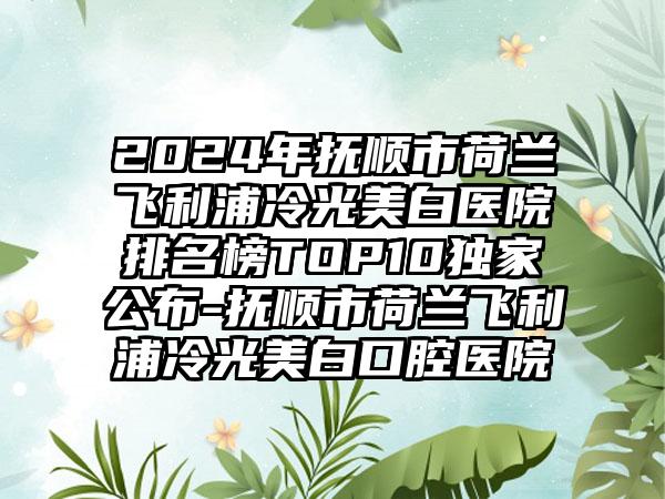 2024年抚顺市荷兰飞利浦冷光美白医院排名榜TOP10独家公布-抚顺市荷兰飞利浦冷光美白口腔医院