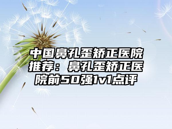 中国鼻孔歪矫正医院推荐：鼻孔歪矫正医院前50强1v1点评