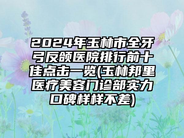 2024年玉林市全牙弓反颌医院排行前十佳点击一览(玉林邦里医疗美容门诊部实力口碑样样不差)