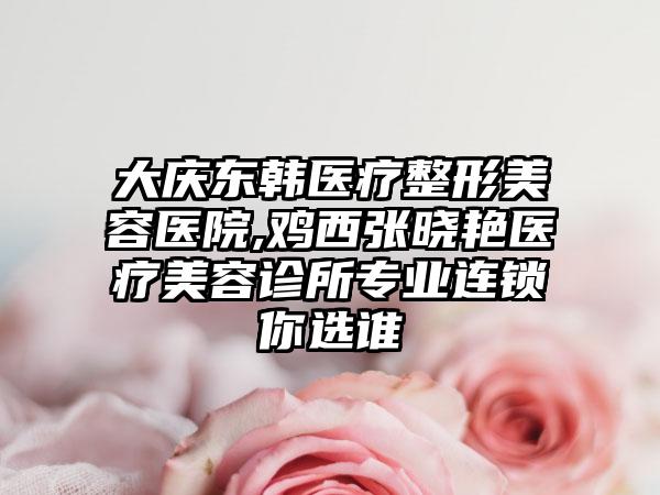 大庆东韩医疗整形美容医院,鸡西张晓艳医疗美容诊所专业连锁你选谁