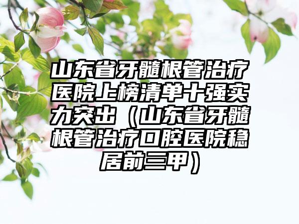 山东省牙髓根管治疗医院上榜清单十强实力突出（山东省牙髓根管治疗口腔医院稳居前三甲）