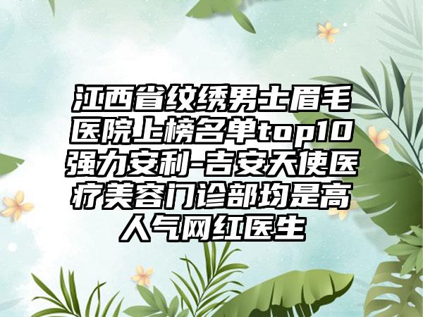 江西省纹绣男士眉毛医院上榜名单top10强力安利-吉安天使医疗美容门诊部均是高人气网红医生