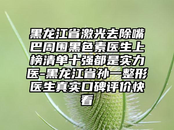 黑龙江省激光去除嘴巴周围黑色素医生上榜清单十强都是实力医-黑龙江省孙一整形医生真实口碑评价快看