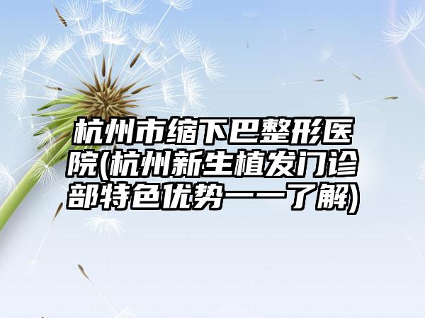 杭州市缩下巴整形医院(杭州新生植发门诊部特色优势一一了解)