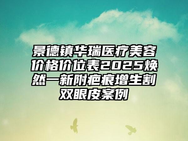 景德镇华瑞医疗美容价格价位表2025焕然一新附疤痕增生割双眼皮案例