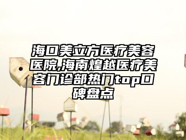 海口美立方医疗美容医院,海南煌越医疗美容门诊部热门top口碑盘点