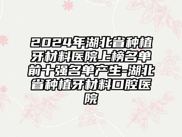 2024年湖北省种植牙材料医院上榜名单前十强名单产生-湖北省种植牙材料口腔医院