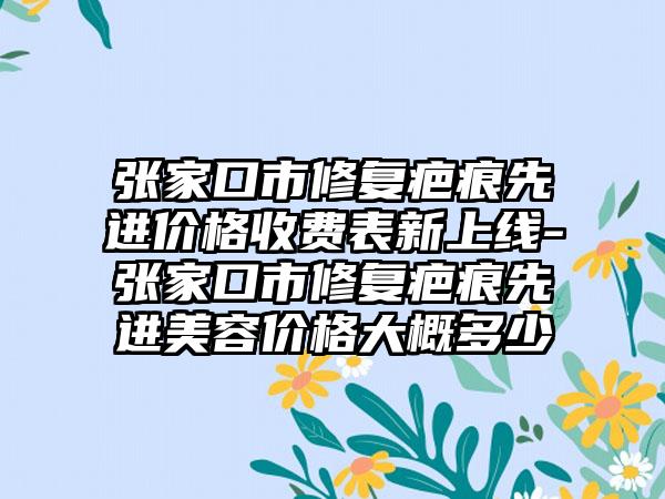 张家口市修复疤痕先进价格收费表新上线-张家口市修复疤痕先进美容价格大概多少