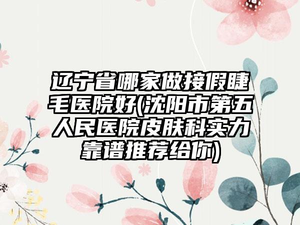 辽宁省哪家做接假睫毛医院好(沈阳市第五人民医院皮肤科实力靠谱推荐给你)