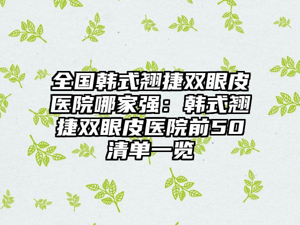 全国韩式翘捷双眼皮医院哪家强：韩式翘捷双眼皮医院前50清单一览