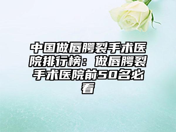 中国做唇腭裂手术医院排行榜：做唇腭裂手术医院前50名必看