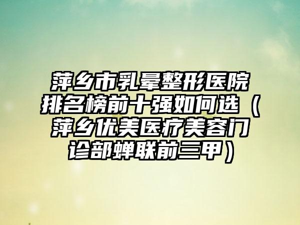 萍乡市乳晕整形医院排名榜前十强如何选（萍乡优美医疗美容门诊部蝉联前三甲）