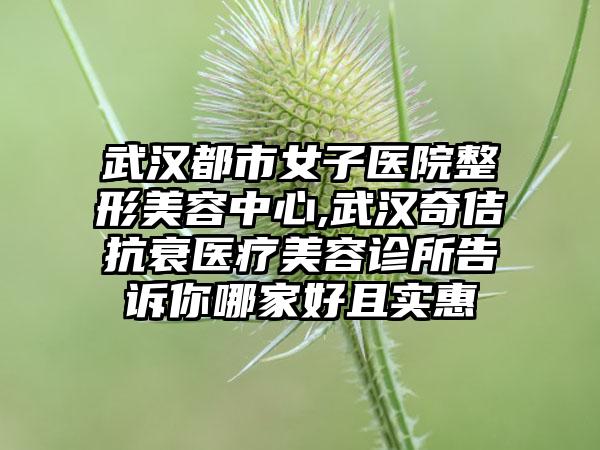 武汉都市女子医院整形美容中心,武汉奇佶抗衰医疗美容诊所告诉你哪家好且实惠