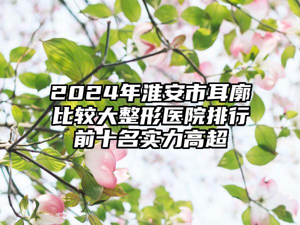 2024年淮安市耳廓比较大整形医院排行前十名实力高超