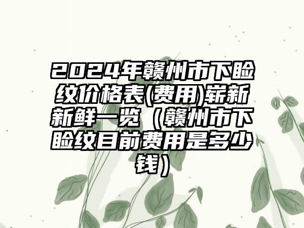 2024年赣州市下睑纹价格表(费用)崭新新鲜一览（赣州市下睑纹目前费用是多少钱）