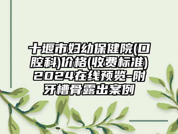 十堰市妇幼保健院(口腔科)价格(收费标准)2024在线预览-附牙槽骨露出案例