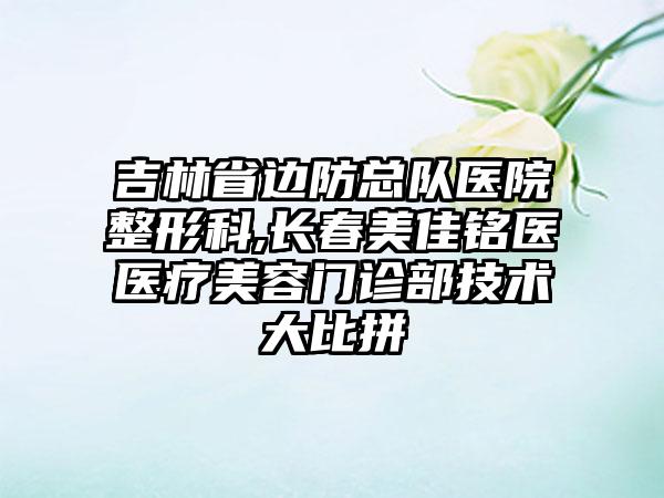 吉林省边防总队医院整形科,长春美佳铭医医疗美容门诊部技术大比拼