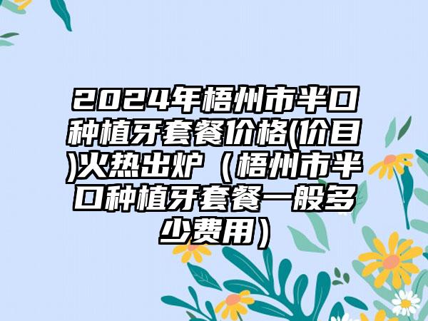 2024年梧州市半口种植牙套餐价格(价目)火热出炉（梧州市半口种植牙套餐一般多少费用）